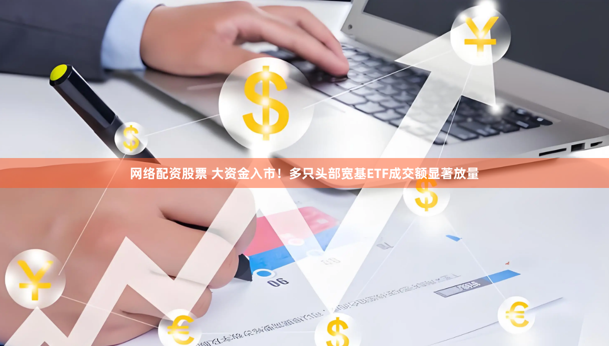 网络配资股票 大资金入市！多只头部宽基ETF成交额显著放量