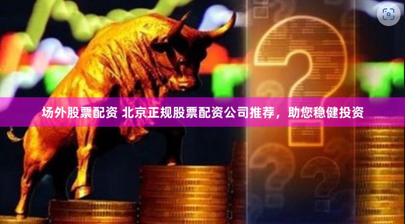 场外股票配资 北京正规股票配资公司推荐，助您稳健投资