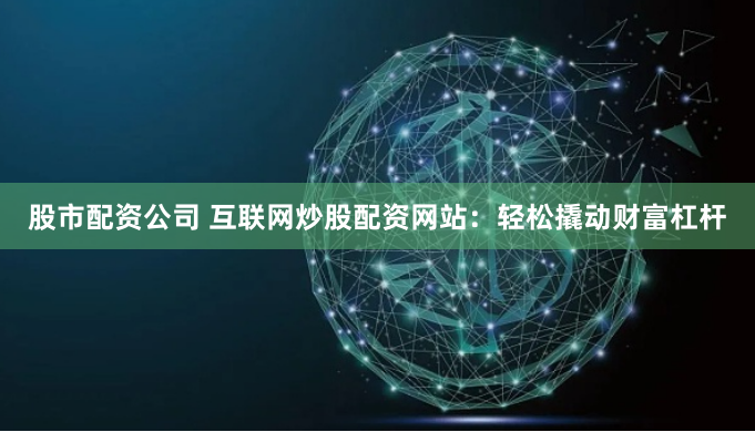 股市配资公司 互联网炒股配资网站：轻松撬动财富杠杆
